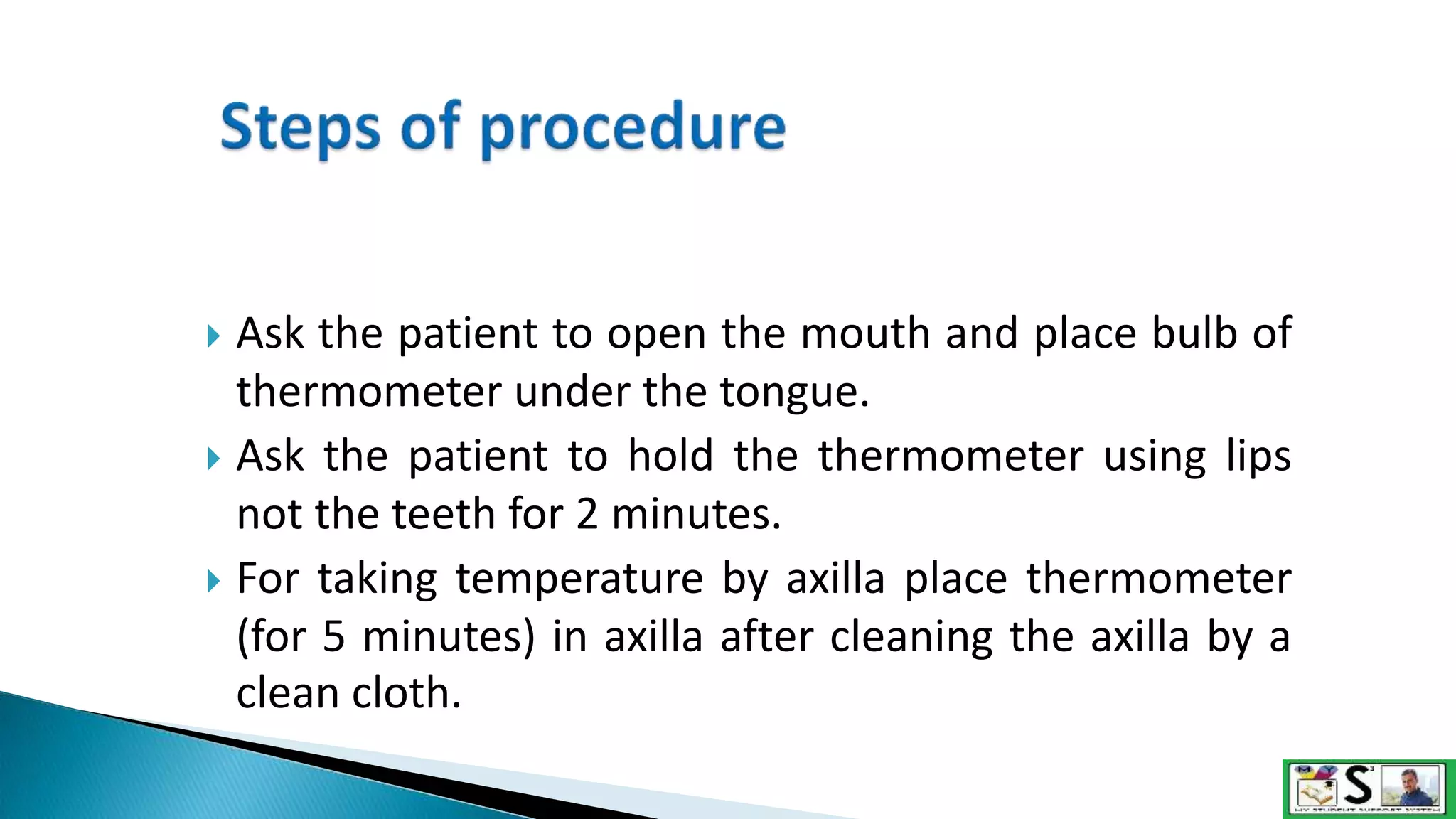  Ask the patient to open the mouth and place bulb of
thermometer under the tongue.
 Ask the patient to hold the thermometer using lips
not the teeth for 2 minutes.
 For taking temperature by axilla place thermometer
(for 5 minutes) in axilla after cleaning the axilla by a
clean cloth.
 