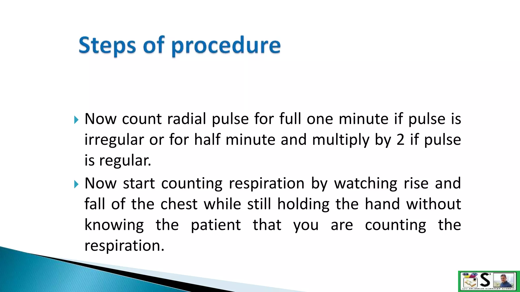  Now count radial pulse for full one minute if pulse is
irregular or for half minute and multiply by 2 if pulse
is regular.
 Now start counting respiration by watching rise and
fall of the chest while still holding the hand without
knowing the patient that you are counting the
respiration.
 