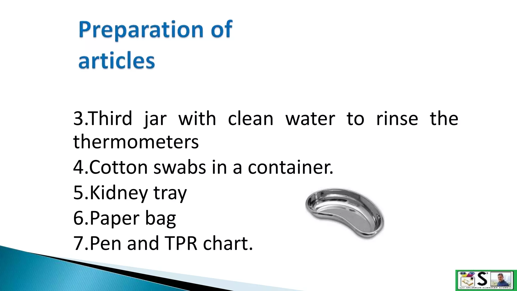 3.Third jar with clean water to rinse the
thermometers
4.Cotton swabs in a container.
5.Kidney tray
6.Paper bag
7.Pen and TPR chart.
 