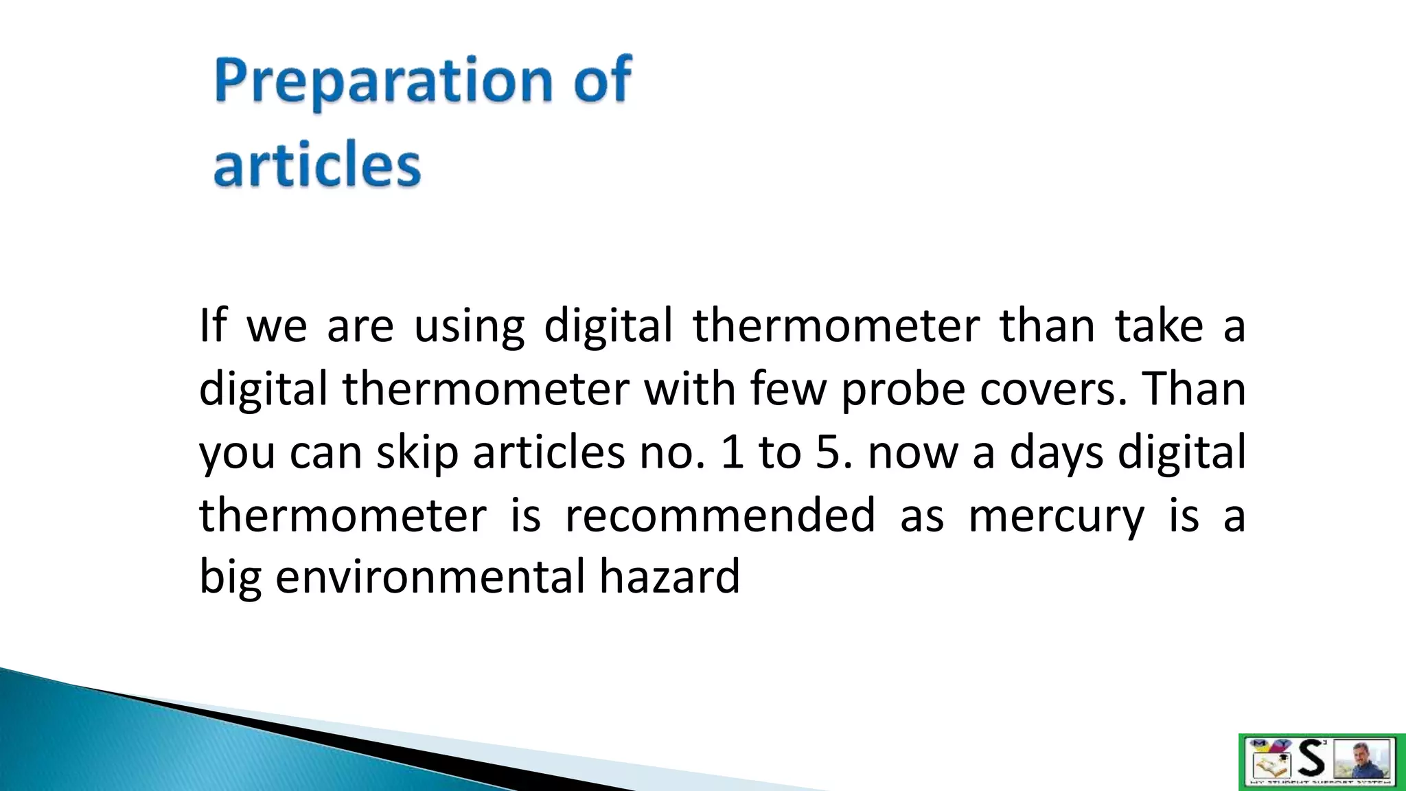 If we are using digital thermometer than take a
digital thermometer with few probe covers. Than
you can skip articles no. 1 to 5. now a days digital
thermometer is recommended as mercury is a
big environmental hazard
 