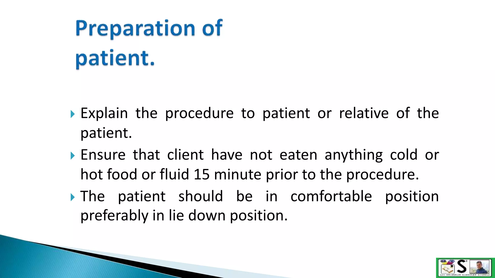  Explain the procedure to patient or relative of the
patient.
 Ensure that client have not eaten anything cold or
hot food or fluid 15 minute prior to the procedure.
 The patient should be in comfortable position
preferably in lie down position.
 