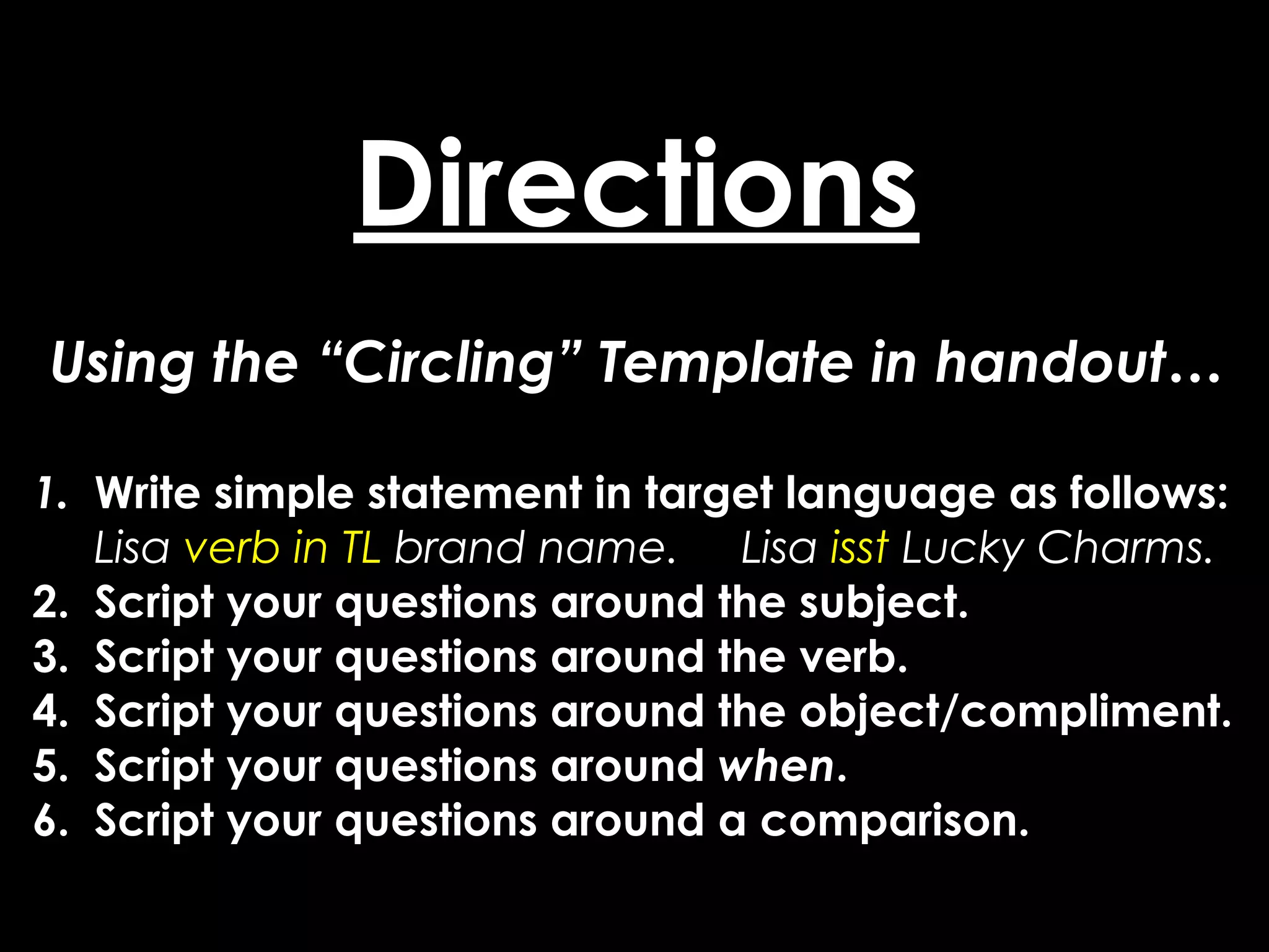 Directions
Using the “Circling” Template in handout…

1. Write simple statement in target language as follows:
   Lisa verb in TL brand name. Lisa isst Lucky Charms.
2. Script your questions around the subject.
3. Script your questions around the verb.
4. Script your questions around the object/compliment.
5. Script your questions around when.
6. Script your questions around a comparison.
 