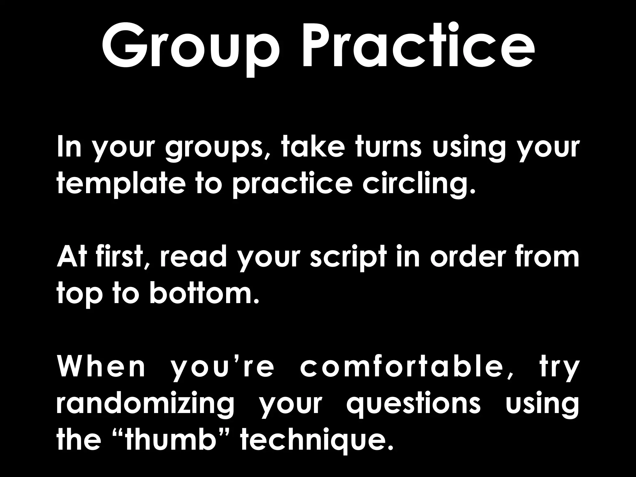 Group Practice
In your groups, take turns using your
template to practice circling.

At first, read your script in order from
top to bottom.

When you’re comfortable, try
randomizing your questions using
the “thumb” technique.
 