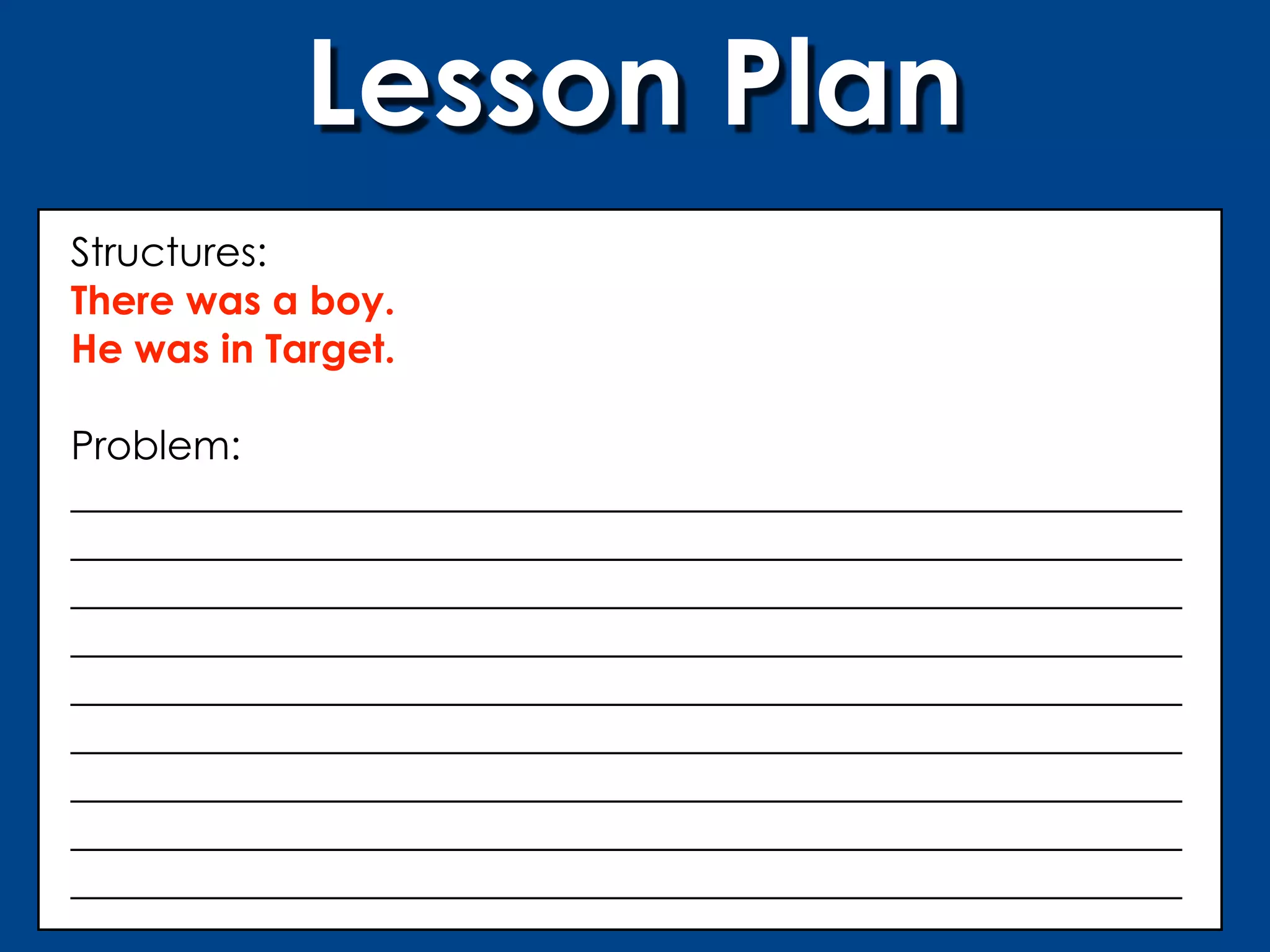 Lesson Plan
Structures:
There was a boy.
He was in Target.

Problem:
________________________________________________________
________________________________________________________
________________________________________________________
________________________________________________________
________________________________________________________
________________________________________________________
________________________________________________________
________________________________________________________
________________________________________________________
 