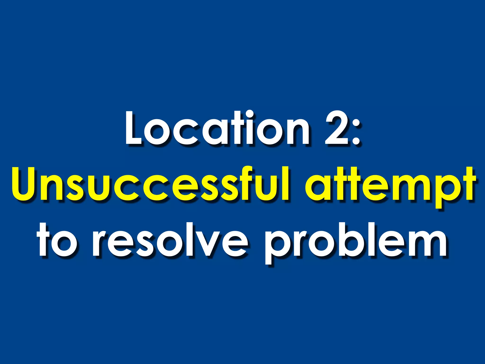 Location 2:
Unsuccessful attempt
 to resolve problem
 