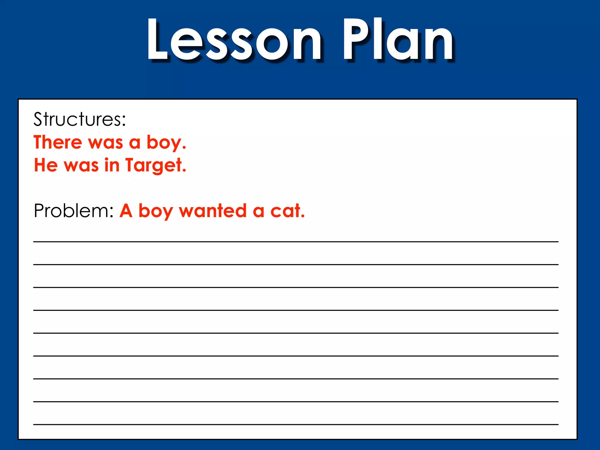 Lesson Plan
Structures:
There was a boy.
He was in Target.

Problem: A boy wanted a cat.
________________________________________________________
________________________________________________________
________________________________________________________
________________________________________________________
________________________________________________________
________________________________________________________
________________________________________________________
________________________________________________________
________________________________________________________
 