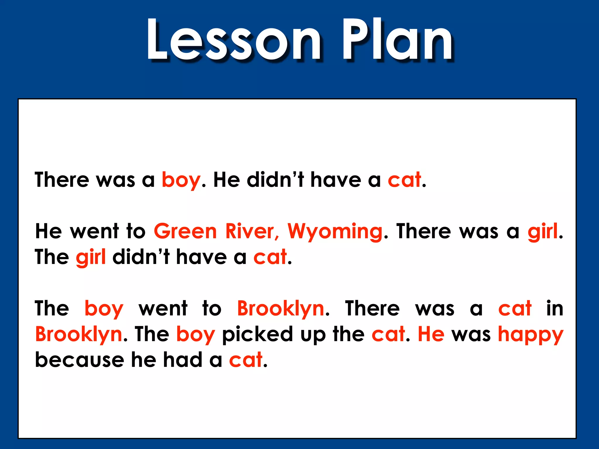 Lesson Plan

There was a boy. He didn’t have a cat.

He went to Green River, Wyoming. There was a girl.
The girl didn’t have a cat.

The boy went to Brooklyn. There was a cat in
Brooklyn. The boy picked up the cat. He was happy
because he had a cat.
 