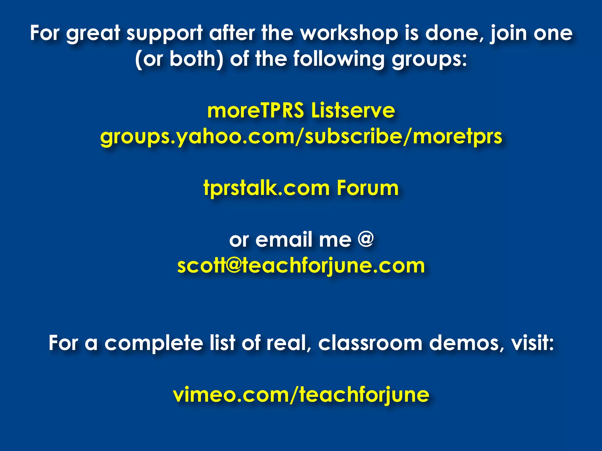 For great support after the workshop is done, join one
           (or both) of the following groups:

               moreTPRS Listserve
      groups.yahoo.com/subscribe/moretprs

                 tprstalk.com Forum

                   or email me @
              scott@teachforjune.com


 For a complete list of real, classroom demos, visit:

              vimeo.com/teachforjune
 