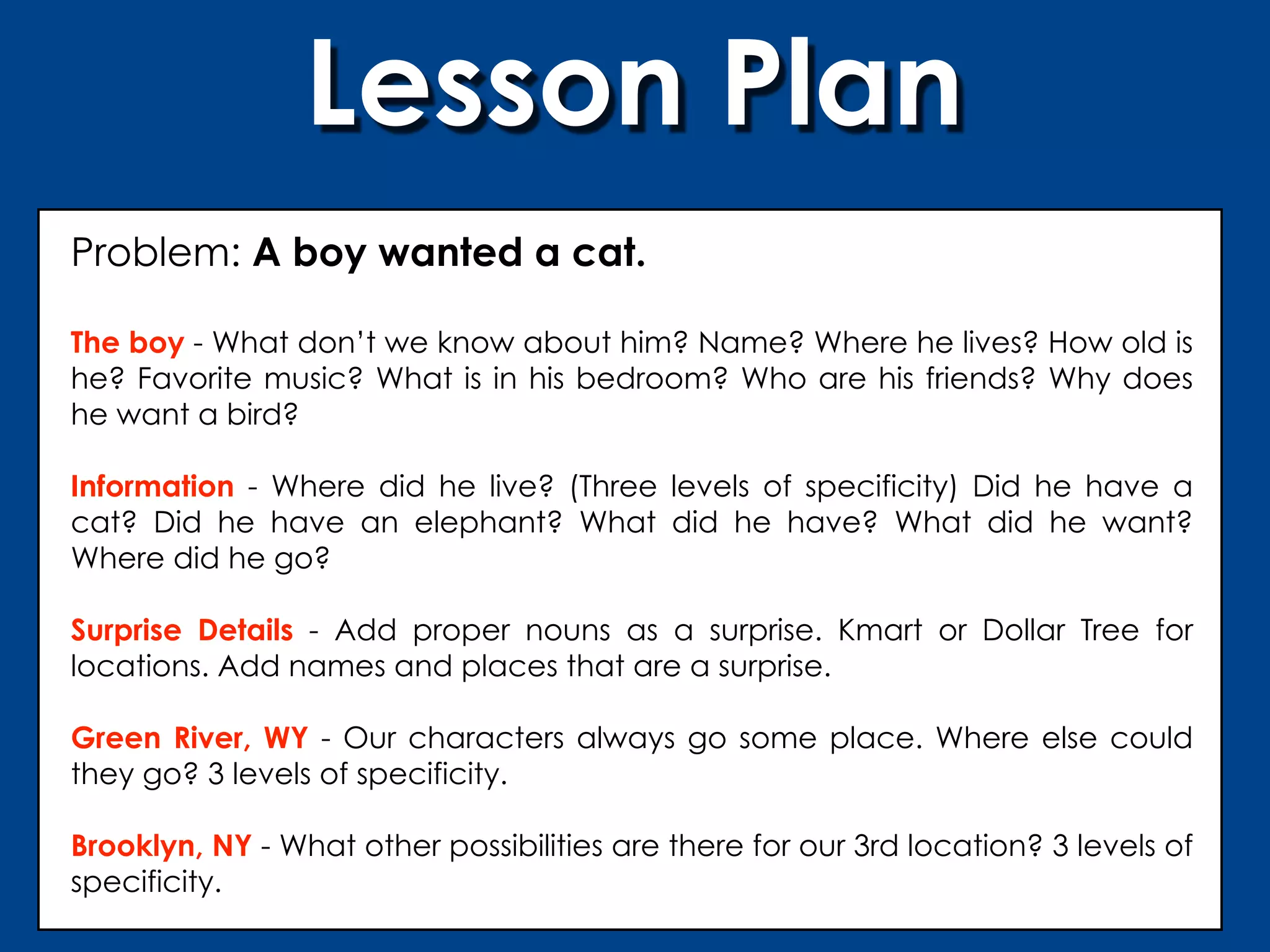 Lesson Plan
Problem: A boy wanted a cat.

The boy - What don’t we know about him? Name? Where he lives? How old is
he? Favorite music? What is in his bedroom? Who are his friends? Why does
he want a bird?

Information - Where did he live? (Three levels of specificity) Did he have a
cat? Did he have an elephant? What did he have? What did he want?
Where did he go?

Surprise Details - Add proper nouns as a surprise. Kmart or Dollar Tree for
locations. Add names and places that are a surprise.

Green River, WY - Our characters always go some place. Where else could
they go? 3 levels of specificity.

Brooklyn, NY - What other possibilities are there for our 3rd location? 3 levels of
specificity.
 
