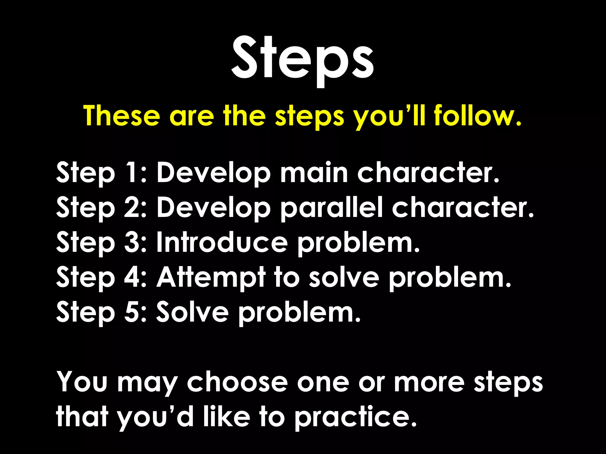 Steps
  These are the steps you’ll follow.

Step 1: Develop main character.
Step 2: Develop parallel character.
Step 3: Introduce problem.
Step 4: Attempt to solve problem.
Step 5: Solve problem.

You may choose one or more steps
that you’d like to practice.
 