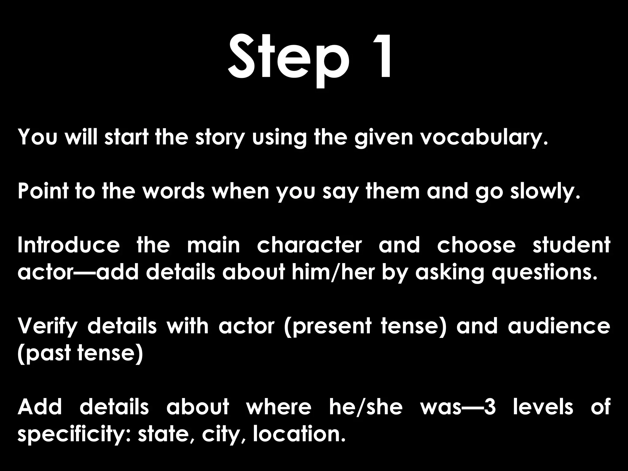 Step 1
You will start the story using the given vocabulary.

Point to the words when you say them and go slowly.

Introduce the main character and choose student
actor—add details about him/her by asking questions.

Verify details with actor (present tense) and audience
(past tense)

Add details about where he/she was—3 levels of
specificity: state, city, location.
 
