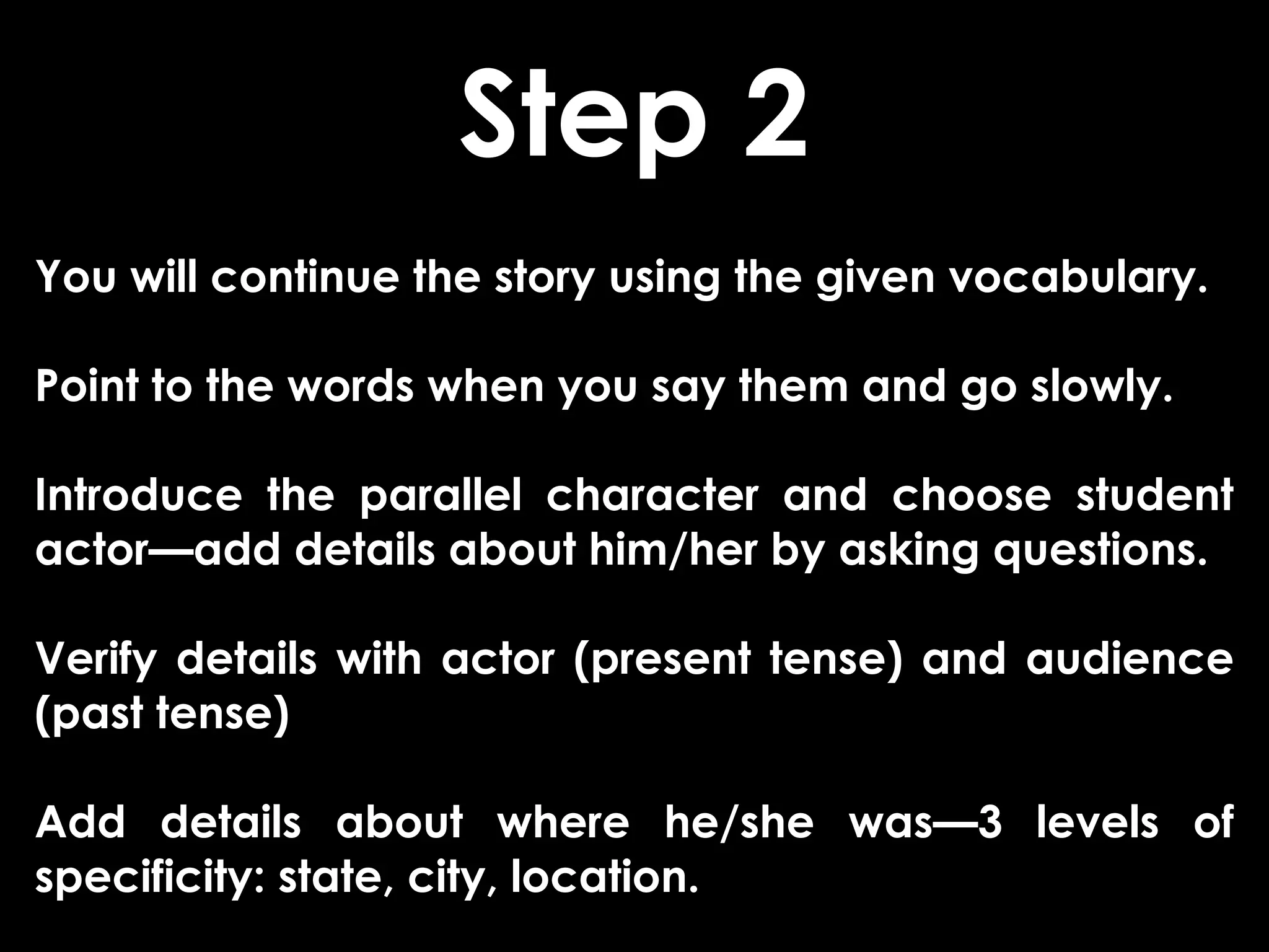 Step 2
You will continue the story using the given vocabulary.

Point to the words when you say them and go slowly.

Introduce the parallel character and choose student
actor—add details about him/her by asking questions.

Verify details with actor (present tense) and audience
(past tense)

Add details about where he/she was—3 levels of
specificity: state, city, location.
 