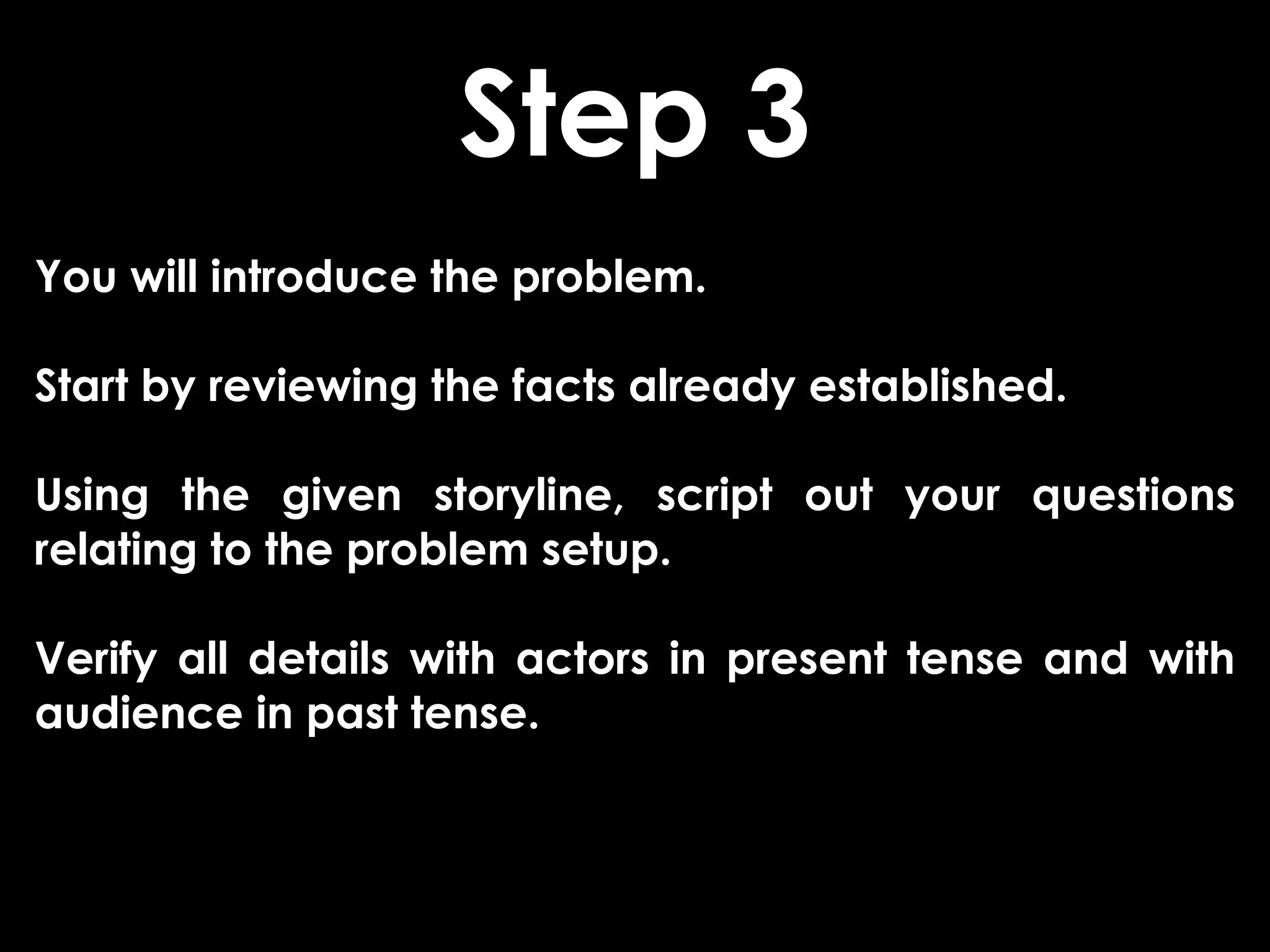 Step 3
You will introduce the problem.

Start by reviewing the facts already established.

Using the given storyline, script out your questions
relating to the problem setup.

Verify all details with actors in present tense and with
audience in past tense.
 