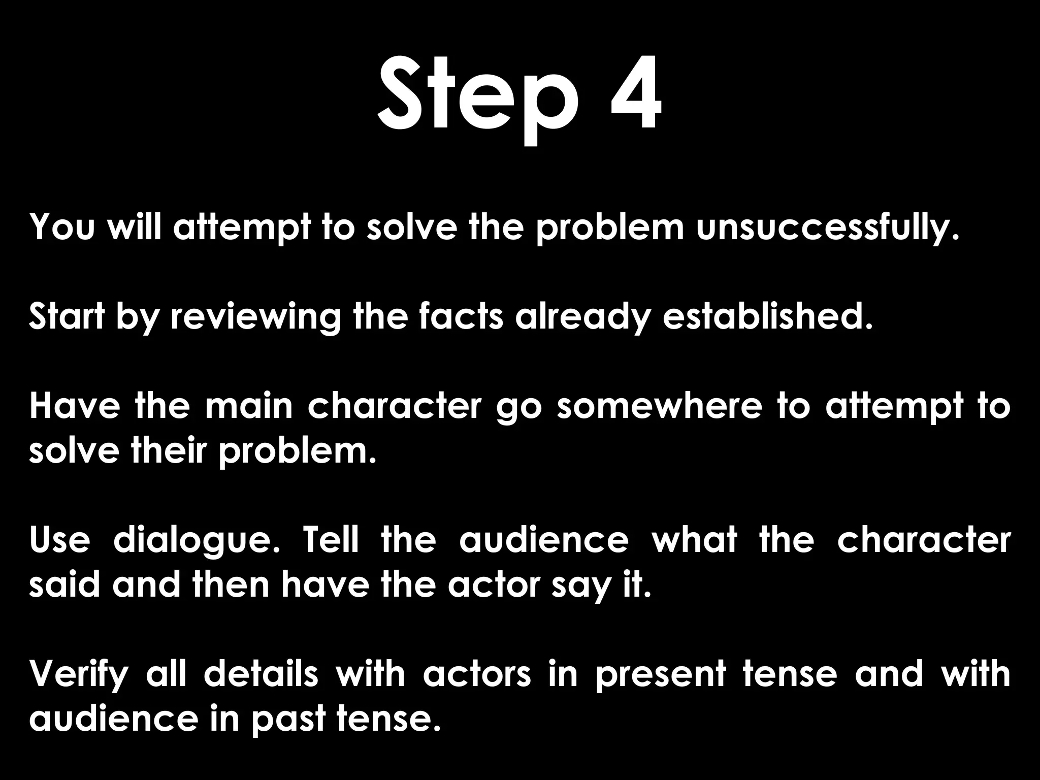 Step 4
You will attempt to solve the problem unsuccessfully.

Start by reviewing the facts already established.

Have the main character go somewhere to attempt to
solve their problem.

Use dialogue. Tell the audience what the character
said and then have the actor say it.

Verify all details with actors in present tense and with
audience in past tense.
 
