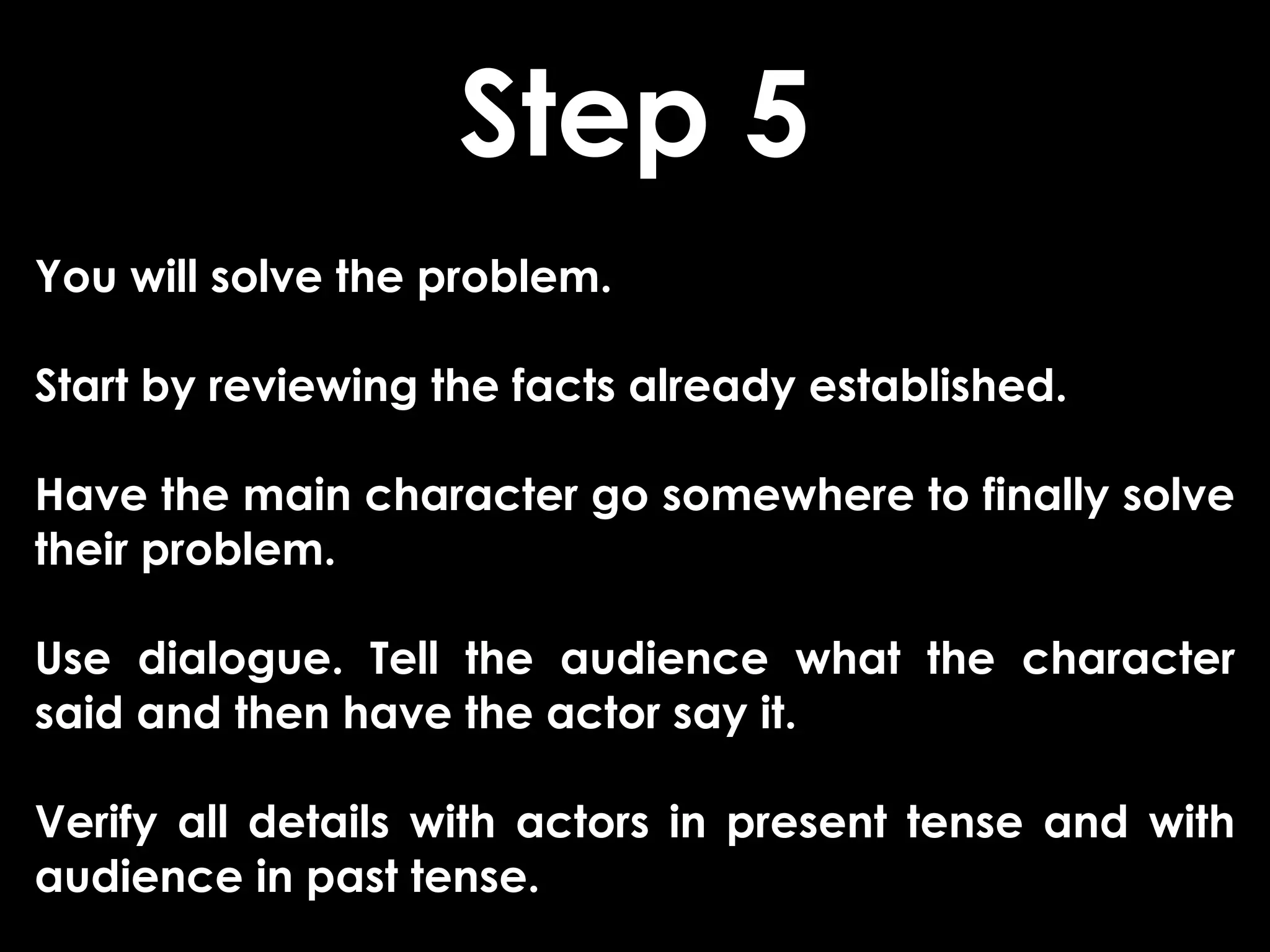 Step 5
You will solve the problem.

Start by reviewing the facts already established.

Have the main character go somewhere to finally solve
their problem.

Use dialogue. Tell the audience what the character
said and then have the actor say it.

Verify all details with actors in present tense and with
audience in past tense.
 