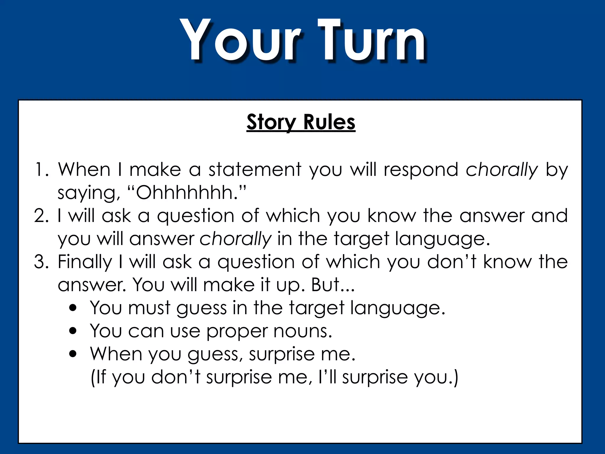 Your Turn
                       Story Rules

1. When I make a statement you will respond chorally by
   saying, “Ohhhhhhh.”
2. I will ask a question of which you know the answer and
   you will answer chorally in the target language.
3. Finally I will ask a question of which you don’t know the
   answer. You will make it up. But...
     • You must guess in the target language.
     • You can use proper nouns.
     • When you guess, surprise me.
       (If you don’t surprise me, I’ll surprise you.)
 