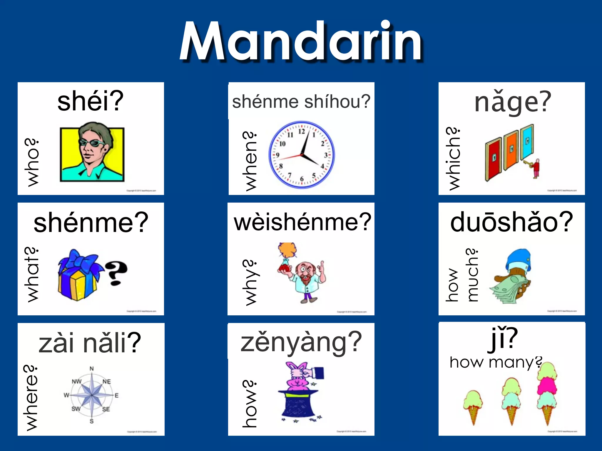 Mandarin
         shéi?    shénme shíhou?            nǎge?




                                   which?
                  when?
who?




   shénme?        wèishénme?         duōshǎo?
what?




                                   much?
                  why?




                                   how
     zài nǎli?     zěnyàng?                  jǐ?
                                     how many?
where?




                  how?
 