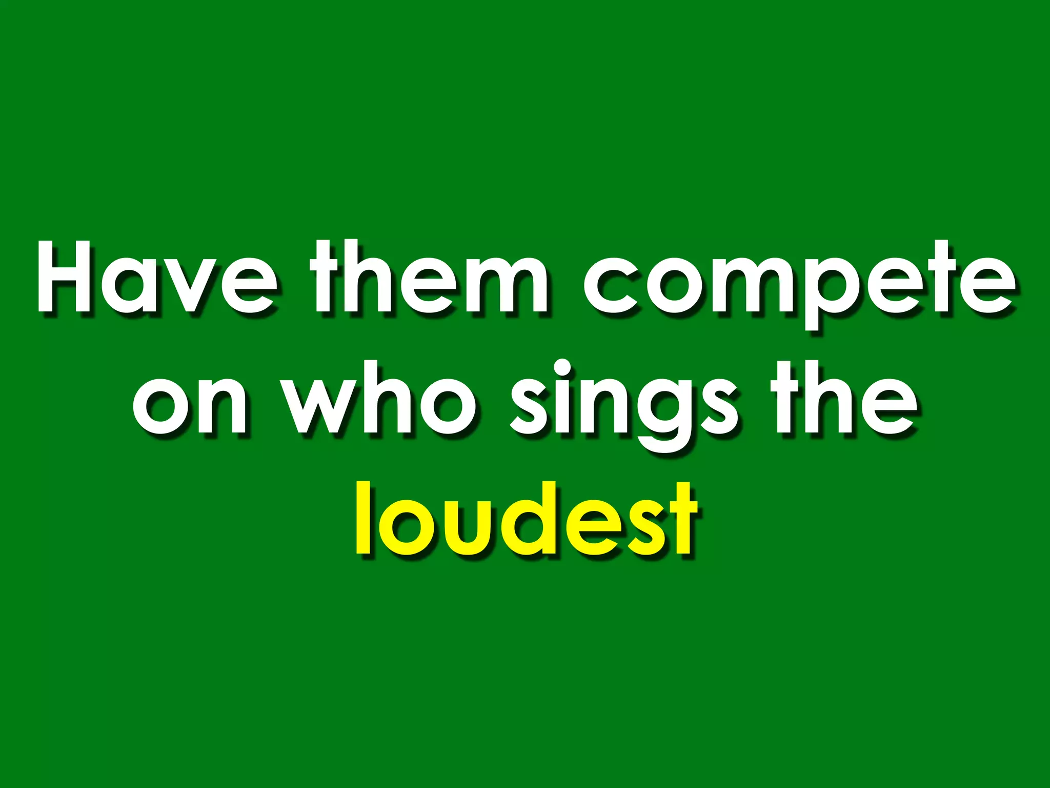 Have them compete
 on who sings the
      loudest
 