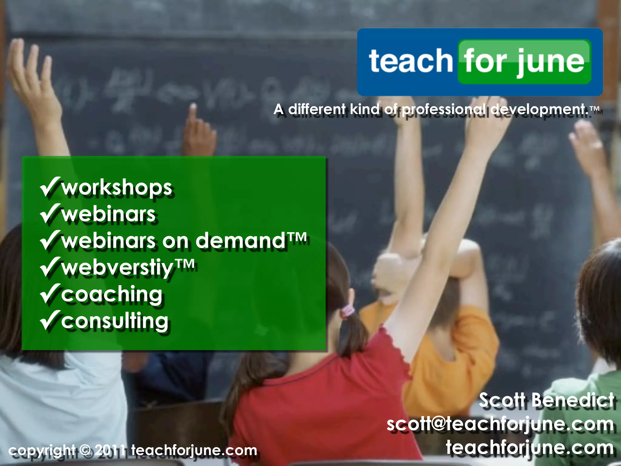 A different kind of professional development.™




   ✓ workshops
   ✓ webinars
   ✓ webinars on demand™
   ✓ webverstiy™
   ✓ coaching
   ✓ consulting

                                                            Scott Benedict
                                                   scott@teachforjune.com
copyright © 2011 teachforjune.com                        teachforjune.com
 