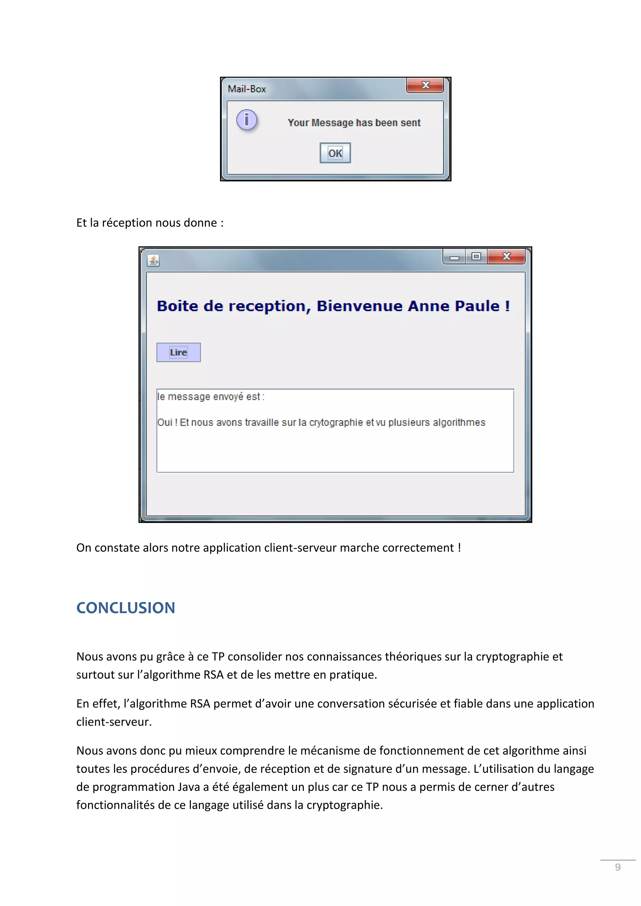 Et la réception nous donne :




On constate alors notre application client-serveur marche correctement !



CONCLUSION

Nous avons pu grâce à ce TP consolider nos connaissances théoriques sur la cryptographie et
surtout sur l’algorithme RSA et de les mettre en pratique.

En effet, l’algorithme RSA permet d’avoir une conversation sécurisée et fiable dans une application
client-serveur.

Nous avons donc pu mieux comprendre le mécanisme de fonctionnement de cet algorithme ainsi
toutes les procédures d’envoie, de réception et de signature d’un message. L’utilisation du langage
de programmation Java a été également un plus car ce TP nous a permis de cerner d’autres
fonctionnalités de ce langage utilisé dans la cryptographie.



                                                                                                      9
 