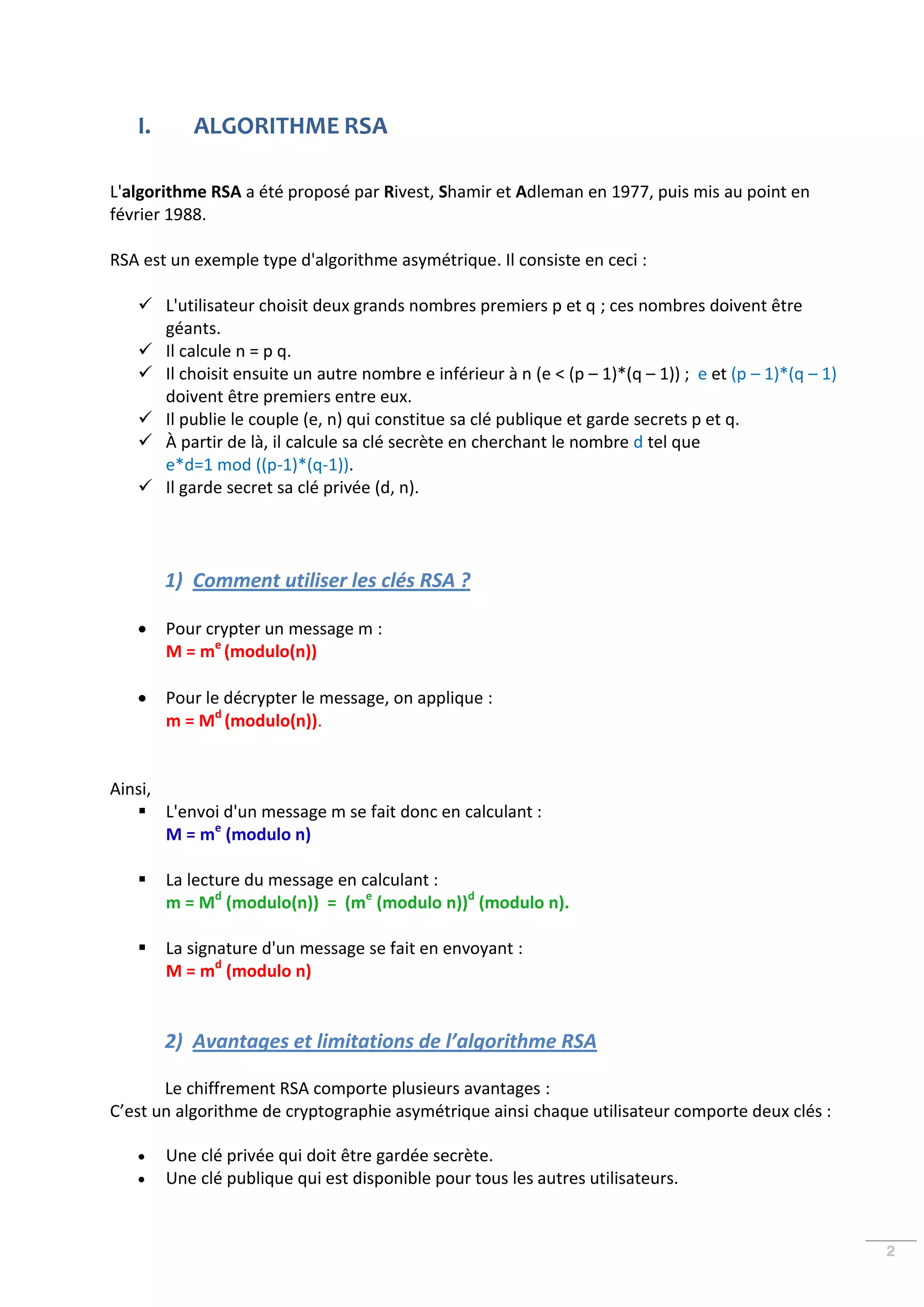 I.      ALGORITHME RSA

L'algorithme RSA a été proposé par Rivest, Shamir et Adleman en 1977, puis mis au point en
février 1988.

RSA est un exemple type d'algorithme asymétrique. Il consiste en ceci :

    L'utilisateur choisit deux grands nombres premiers p et q ; ces nombres doivent être
     géants.
    Il calcule n = p q.
    Il choisit ensuite un autre nombre e inférieur à n (e < (p – 1)*(q – 1)) ; e et (p – 1)*(q – 1)
     doivent être premiers entre eux.
    Il publie le couple (e, n) qui constitue sa clé publique et garde secrets p et q.
    À partir de là, il calcule sa clé secrète en cherchant le nombre d tel que
     e*d=1 mod ((p-1)*(q-1)).
    Il garde secret sa clé privée (d, n).




        1) Comment utiliser les clés RSA ?

       Pour crypter un message m :
        M = me (modulo(n))

       Pour le décrypter le message, on applique :
        m = Md (modulo(n)).


Ainsi,
    L'envoi d'un message m se fait donc en calculant :
       M = me (modulo n)

       La lecture du message en calculant :
        m = Md (modulo(n)) = (me (modulo n))d (modulo n).

       La signature d'un message se fait en envoyant :
        M = md (modulo n)


        2) Avantages et limitations de l’algorithme RSA

       Le chiffrement RSA comporte plusieurs avantages :
C’est un algorithme de cryptographie asymétrique ainsi chaque utilisateur comporte deux clés :

       Une clé privée qui doit être gardée secrète.
       Une clé publique qui est disponible pour tous les autres utilisateurs.


                                                                                                       2
 