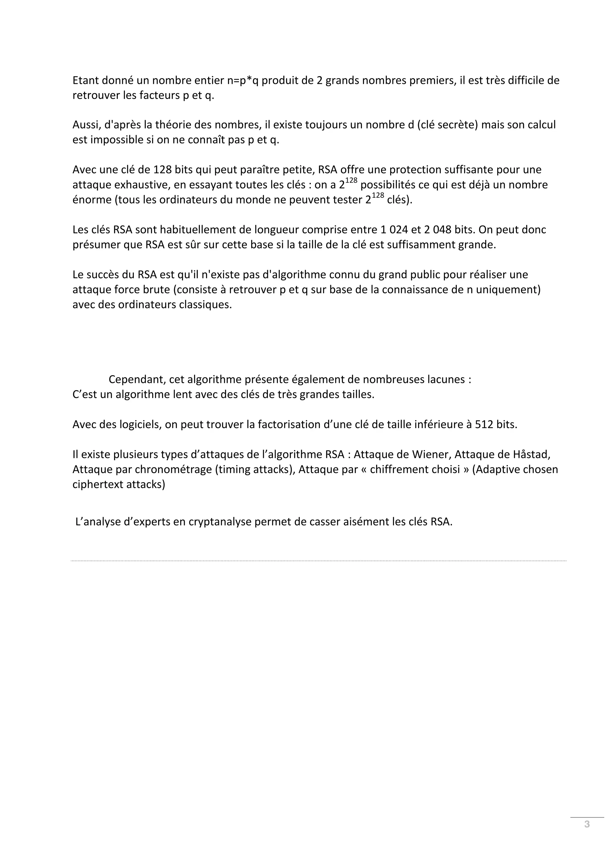 Etant donné un nombre entier n=p*q produit de 2 grands nombres premiers, il est très difficile de
retrouver les facteurs p et q.

Aussi, d'après la théorie des nombres, il existe toujours un nombre d (clé secrète) mais son calcul
est impossible si on ne connaît pas p et q.

Avec une clé de 128 bits qui peut paraître petite, RSA offre une protection suffisante pour une
attaque exhaustive, en essayant toutes les clés : on a 2128 possibilités ce qui est déjà un nombre
énorme (tous les ordinateurs du monde ne peuvent tester 2128 clés).

Les clés RSA sont habituellement de longueur comprise entre 1 024 et 2 048 bits. On peut donc
présumer que RSA est sûr sur cette base si la taille de la clé est suffisamment grande.

Le succès du RSA est qu'il n'existe pas d'algorithme connu du grand public pour réaliser une
attaque force brute (consiste à retrouver p et q sur base de la connaissance de n uniquement)
avec des ordinateurs classiques.




       Cependant, cet algorithme présente également de nombreuses lacunes :
C’est un algorithme lent avec des clés de très grandes tailles.

Avec des logiciels, on peut trouver la factorisation d’une clé de taille inférieure à 512 bits.

Il existe plusieurs types d’attaques de l’algorithme RSA : Attaque de Wiener, Attaque de Håstad,
Attaque par chronométrage (timing attacks), Attaque par « chiffrement choisi » (Adaptive chosen
ciphertext attacks)


L’analyse d’experts en cryptanalyse permet de casser aisément les clés RSA.




                                                                                                      3
 