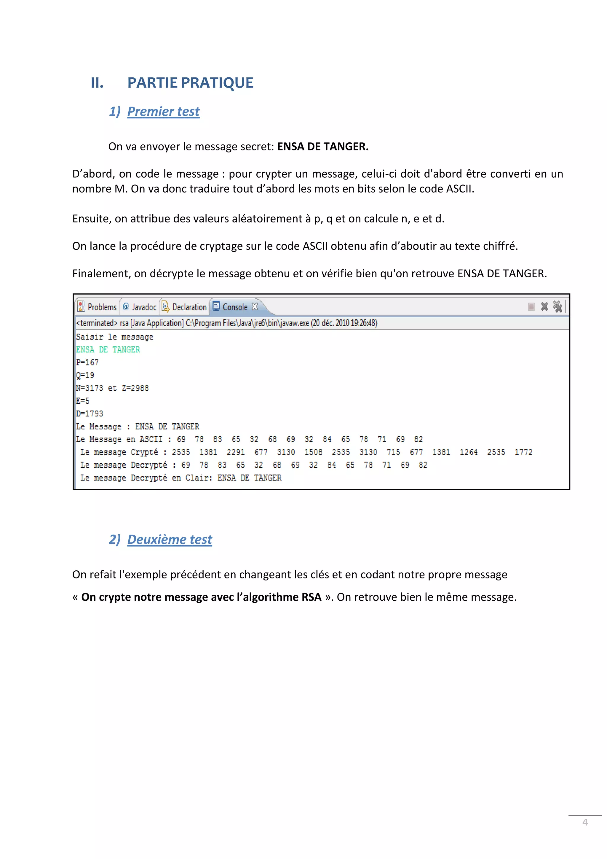 II.      PARTIE PRATIQUE
         1) Premier test

         On va envoyer le message secret: ENSA DE TANGER.

D’abord, on code le message : pour crypter un message, celui-ci doit d'abord être converti en un
nombre M. On va donc traduire tout d’abord les mots en bits selon le code ASCII.

Ensuite, on attribue des valeurs aléatoirement à p, q et on calcule n, e et d.

On lance la procédure de cryptage sur le code ASCII obtenu afin d’aboutir au texte chiffré.

Finalement, on décrypte le message obtenu et on vérifie bien qu'on retrouve ENSA DE TANGER.




         2) Deuxième test

On refait l'exemple précédent en changeant les clés et en codant notre propre message
« On crypte notre message avec l’algorithme RSA ». On retrouve bien le même message.




                                                                                                   4
 