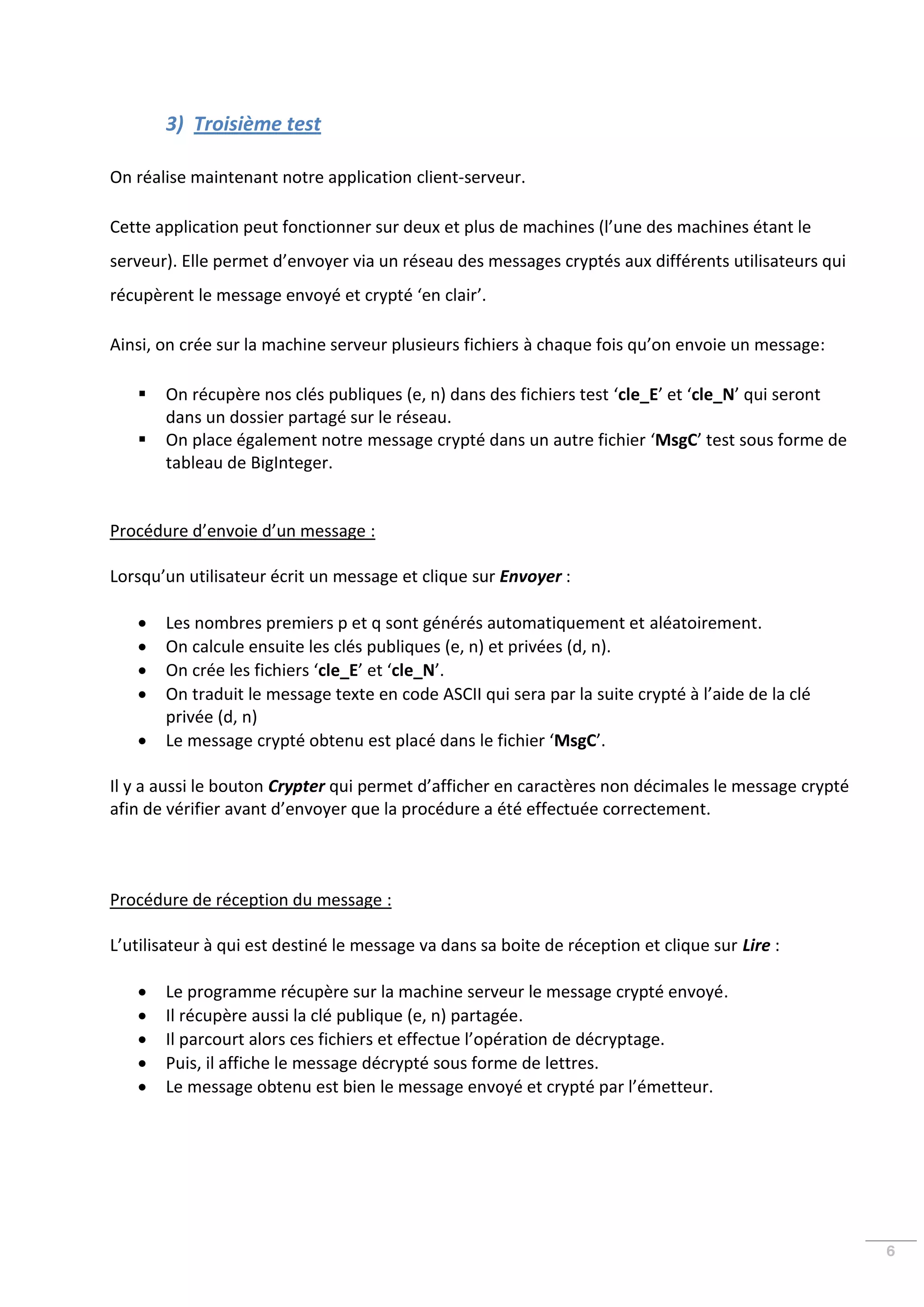 3) Troisième test

On réalise maintenant notre application client-serveur.

Cette application peut fonctionner sur deux et plus de machines (l’une des machines étant le
serveur). Elle permet d’envoyer via un réseau des messages cryptés aux différents utilisateurs qui
récupèrent le message envoyé et crypté ‘en clair’.

Ainsi, on crée sur la machine serveur plusieurs fichiers à chaque fois qu’on envoie un message:

      On récupère nos clés publiques (e, n) dans des fichiers test ‘cle_E’ et ‘cle_N’ qui seront
       dans un dossier partagé sur le réseau.
      On place également notre message crypté dans un autre fichier ‘MsgC’ test sous forme de
       tableau de BigInteger.


Procédure d’envoie d’un message :

Lorsqu’un utilisateur écrit un message et clique sur Envoyer :

      Les nombres premiers p et q sont générés automatiquement et aléatoirement.
      On calcule ensuite les clés publiques (e, n) et privées (d, n).
      On crée les fichiers ‘cle_E’ et ‘cle_N’.
      On traduit le message texte en code ASCII qui sera par la suite crypté à l’aide de la clé
       privée (d, n)
      Le message crypté obtenu est placé dans le fichier ‘MsgC’.

Il y a aussi le bouton Crypter qui permet d’afficher en caractères non décimales le message crypté
afin de vérifier avant d’envoyer que la procédure a été effectuée correctement.



Procédure de réception du message :

L’utilisateur à qui est destiné le message va dans sa boite de réception et clique sur Lire :

      Le programme récupère sur la machine serveur le message crypté envoyé.
      Il récupère aussi la clé publique (e, n) partagée.
      Il parcourt alors ces fichiers et effectue l’opération de décryptage.
      Puis, il affiche le message décrypté sous forme de lettres.
      Le message obtenu est bien le message envoyé et crypté par l’émetteur.




                                                                                                     6
 