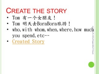 CREATE THE STORY
• Tom 有一个女朋友！
• Tom 明天去BoraBora旅游！
• who,with whom,when,where,how much
you spend,etc…
• Created Story
(c)TracyPi,NYUProjectDCLTForum
 