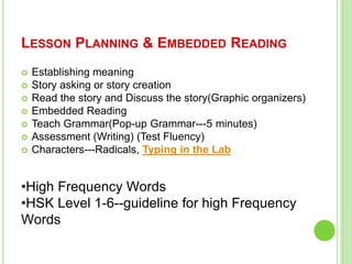 LESSON PLANNING & EMBEDDED READING
 Establishing meaning
 Story asking or story creation
 Read the story and Discuss the story(Graphic organizers)
 Embedded Reading
 Teach Grammar(Pop-up Grammar---5 minutes)
 Assessment (Writing) (Test Fluency)
 Characters---Radicals, Typing in the Lab
•High Frequency Words
•HSK Level 1-6--guideline for high Frequency
Words
 