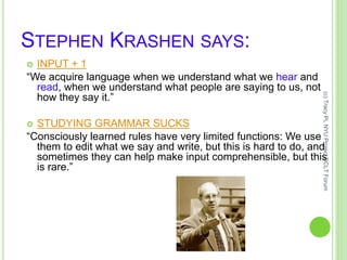 STEPHEN KRASHEN SAYS:
 INPUT + 1
“We acquire language when we understand what we hear and
read, when we understand what people are saying to us, not
how they say it.”
 STUDYING GRAMMAR SUCKS
“Consciously learned rules have very limited functions: We use
them to edit what we say and write, but this is hard to do, and
sometimes they can help make input comprehensible, but this
is rare.”
(c)TracyPi,NYUProjectDCLTForum
 