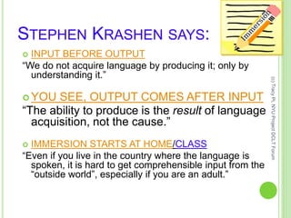 STEPHEN KRASHEN SAYS:
 INPUT BEFORE OUTPUT
“We do not acquire language by producing it; only by
understanding it.”
 YOU SEE, OUTPUT COMES AFTER INPUT
“The ability to produce is the result of language
acquisition, not the cause.”
 IMMERSION STARTS AT HOME/CLASS
“Even if you live in the country where the language is
spoken, it is hard to get comprehensible input from the
“outside world”, especially if you are an adult.”
(c)TracyPi,NYUProjectDCLTForum
 