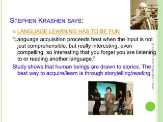 STEPHEN KRASHEN SAYS:
 LANGUAGE LEARNING HAS TO BE FUN
“Language acquisition proceeds best when the input is not
just comprehensible, but really interesting, even
compelling; so interesting that you forget you are listening
to or reading another language.”
Study shows that human beings are drawn to stories. The
best way to acquire/learn is through storytelling/reading.
(c)TracyPi,NYUProjectDCLTForum
 