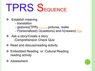 TPRS SEQUENCE
 Establish meaning
- translation
- gestures(TPR)TPR Command pictures, realia
- P(ersonalized) Q(uestions) and A(nswers) PQA
 Ask a story/Create a story
-Comprehension Check Quiz
 Read and discuss/reading activity
 Embedded Reading or Cultural Reading
reading activity
 Assessment
 