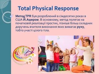 Total Physical Response
МетодTPR був розроблений в сімдесятих роках в
США Й.Ашером. В основному, метод полягає на
початковій реалізації простих, пізніше більш складних
доручень вчителя виконання яких вимагає руху,
тобто участі цілого тіла.
 