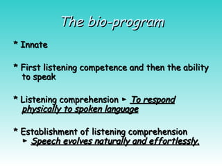 The bio-program
The bio-program
* Innate
* Innate
* First listening competence and then the ability
* First listening competence and then the ability
to speak
to speak
* Listening comprehension ►
* Listening comprehension ► To respond
To respond
physically to spoken language
physically to spoken language
* Establishment of listening comprehension
* Establishment of listening comprehension
►
► Speech evolves naturally and effortlessly
Speech evolves naturally and effortlessly.
.
 