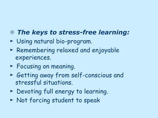 ☼ The keys to stress-free learning:
► Using natural bio-program.
► Remembering relaxed and enjoyable
experiences.
► Focusing on meaning.
► Getting away from self-conscious and
stressful situations.
► Devoting full energy to learning.
► Not forcing student to speak
 