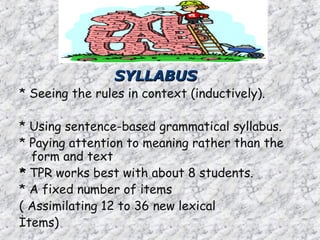 SYLLABUS
SYLLABUS
* Seeing the rules in context (inductively).
* Using sentence-based grammatical syllabus.
* Paying attention to meaning rather than the
form and text
*
* TPR works best with about 8 students.
* A fixed number of items
( Assimilating 12 to 36 new lexical
İtems)
 