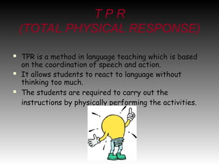 T P R
(TOTAL PHYSICAL RESPONSE)
 TPR is a method in language teaching which is based
on the coordination of speech and action.
 It allows students to react to language without
thinking too much.
 The students are required to carry out the
instructions by physically performing the activities.
 