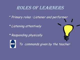 Roles of learners
*
* Primary roles : Listener and performer
* Listening attentively
* Responding physically
To commands given by the teacher
 