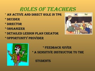 Roles of Teachers
* An active and direct role in TPR
An active and direct role in TPR
* Decider
* Decider
* Director
* Director
* Organizer
* Organizer
* Detailed lesson plan creator
* Detailed lesson plan creator
* OPPORTUNITY PROVIDER
* OPPORTUNITY PROVIDER
* Feedback giver
* Feedback giver
* A sensitive instructor to the
* A sensitive instructor to the
STUDENTS
STUDENTS
 