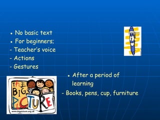 ● No basic text
● For beginners;
- Teacher’s voice
- Actions
- Gestures
● After a period of
learning
- Books, pens, cup, furniture
 