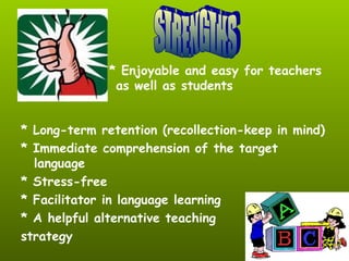 * Long-term retention (recollection-keep in mind)
* Immediate comprehension of the target
language
* Stress-free
* Facilitator in language learning
* A helpful alternative teaching
strategy
* Enjoyable and easy for teachers
as well as students
 