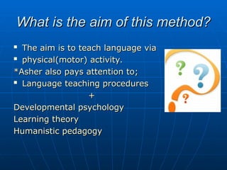 What is the aim of this method?
What is the aim of this method?

The aim is to teach language via
The aim is to teach language via

physical(motor) activity.
physical(motor) activity.
*Asher also pays attention to;
*Asher also pays attention to;

Language teaching procedures
Language teaching procedures
+
+
Developmental psychology
Developmental psychology
Learning theory
Learning theory
Humanistic pedagogy
Humanistic pedagogy
 
