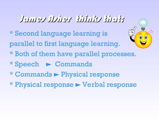 James Asher
James Asher thinks that;
thinks that;
* Second language learning is
parallel to first language learning.
* Both of them have parallel processes.
* Speech Commands
►
* Commands Physical response
►
* Physical response Verbal response
►
 