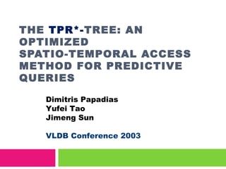 THE TPR*-TREE: AN
OPTIMIZED
SPATIO-TEMPORAL ACCESS
METHOD FOR PREDICTIVE
QUERIES
Dimitris Papadias
Yufei Tao
Jimeng Sun
VLDB Conference 2003
 