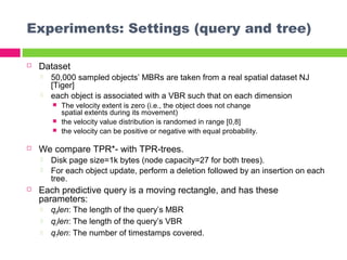 Experiments: Settings (query and tree)
 Dataset
 50,000 sampled objects’ MBRs are taken from a real spatial dataset NJ
[Tiger]
 each object is associated with a VBR such that on each dimension
 The velocity extent is zero (i.e., the object does not change
spatial extents during its movement)
 the velocity value distribution is randomed in range [0,8]
 the velocity can be positive or negative with equal probability.
 We compare TPR*- with TPR-trees.
 Disk page size=1k bytes (node capacity=27 for both trees).
 For each object update, perform a deletion followed by an insertion on each
tree.
 Each predictive query is a moving rectangle, and has these
parameters:
 qRlen: The length of the query’s MBR
 qVlen: The length of the query’s VBR
 qTlen: The number of timestamps covered.
 