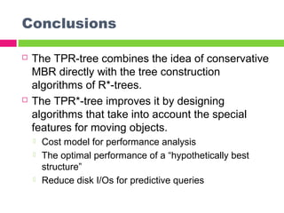 Conclusions
 The TPR-tree combines the idea of conservative
MBR directly with the tree construction
algorithms of R*-trees.
 The TPR*-tree improves it by designing
algorithms that take into account the special
features for moving objects.
 Cost model for performance analysis
 The optimal performance of a “hypothetically best
structure”
 Reduce disk I/Os for predictive queries
 