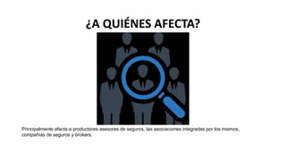 ¿A QUIÉNES AFECTA?
Principalmente afecta a productores asesores de seguros, las asociaciones integradas por los mismos,
compañías de seguros y brokers.
 