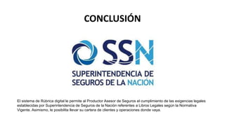 CONCLUSIÓN
El sistema de Rúbrica digital le permite al Productor Asesor de Seguros el cumplimiento de las exigencias legales
establecidas por Superintendencia de Seguros de la Nación referentes a Libros Legales según la Normativa
Vigente. Asimismo, le posibilita llevar su cartera de clientes y operaciones donde vaya.
 